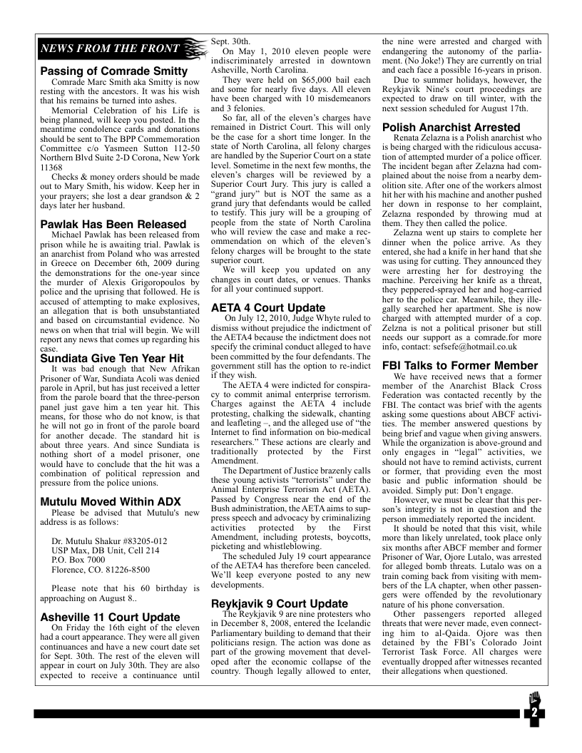 ROM TH Passing of Comrade Smitty vestng veith the ancestors. It was his wish Memorial Celebration of his Life is being planned, will keep you postd. In the should be sent to The BPP Commemoration Committce c/o Yasmeen Sution 112-50 Northern Blvd Suite 2-D Corona, New York 11368 Checks & money orders should be made out 1o Mary Smith, his widow. Keep her in your prayers; she lost a dear grandson & 2 days later her husband. Pawlak Has Been Released Michael Pawlak has been released from prison while he is awaiting tral. Pawlak s an anarchist from Poland who was arrested in Greece on December 6th, 2009 during the demonstrations for the ane-year since the murder of Alexis Grigoropoulos by police and the uprising that followed. He is accused of attempting to make explosives, an allegation that is both unsubstantiated and based on circumstantial evidence. No news on when that tial will begin. We will repart any news that comes up regarding his. Sundiata Give Ten Year Hit It was bad enough that New Afrikan Prisoner of War, Sundiata Acoli was denied paole in April, but has just received a letter from the parole board that the three-person panel just gave him a ten year hit, This means. for those who do not know, is that he will not go in front of the parole board for another decade. The standard hit is about three years. And since Sundiata s nothing short of a model prisoner, one would have to conclude that the hit was a combination of political repression and pressure from the police unions. Mutulu Moved Within ADX Please be_advised that Mutulu’s new address is as follows: Dr. Mutulu Shakur #83205-012 USP Max, DB Unit, Cell 214 PO. Box 7000 Florence, CO. §1226-8500 Please note that his 60 birthday is approaching on August . Asheville 11 Court Update On Friday the 16th cight of the cleven had a court appearance. They were all given continuances and have a new court date set Tor Sept. 30th. The rest of the eleven will appear in court on July 30th. They are also expected 1o receive 3 continuance unil ept. 30th On May 1, 2010 cleven people were indiscriminatcly arrested in downtown Asheville, North Carolina. ‘They were held on $65.000 bail each and some for nearly five days. All cleven have been charged with 10 misdemeanors and 3 felonics. So far, all of the eleven’s charges have remained in District Court. This will only be the case for a short time longer. In the state of North Carolina, all felony charges are handled by the Superior Courton a state level. Sometime in the next few months, the cleven’s charges will be reviewed by a Superior Court Jury. This jury is called a “grand jury” but is NOT the same as a ‘arand jury that defendants would be called o testify. This jury will be a grouping of people from the state of North Carolina who wil review the case and make a rec- ommendation on which of the eleven’s felony charges will be brought 1o the state Superior court We will keep you updated on any changes in court dates, or venues. Thanks for al your continued suppor. AETA 4 Court Update On July 12,2010, Judge Whyte ruled to dismiss withou prejudice the indictment of the AETA4 because the indictment does not specify the criminal conduct alleged to have been commitied by the four defendants. The ‘zovernment sill has the opion to re-indict if they wish. ‘The AETA 4 were indicted for conspira- ¢y o commit animal enterprise terrorism. Charges against the AETA 4 include protesting, chalking the sidewalk, chanting and leafleting - and the alleged use of “the Internet to find information on bio-medical researchers.” These actions are clearly and traditionally protected by the First Amendmen. “The Department of Justice brazenly calls these young activists “terrorists” under the Animal Enterprise Terrorism Act (AETA). Passed by Congress near the end of the Bush administration, the AETA aims o sup- press speech and advocacy by criminalizing activities protected by the First Amendment, including protests, boycots, picketing and whistleblowing. “The scheduled July 19 court appearance of the AETA4 has therefore been canceled We’ll keep everyone posted to any new developments. Reykjavik 9 Court Update he Reykjavik 5 are nine protesters who in December 8, 2008, entered the Ieelandic Parliamentary building to demand that their politicians resign. The action was done as part of the growing movement that devel. oped after the cconomic collapse of the country. Though legally allowed to enter, the nine were arrested and charged with endangering the autonomy of the parlia- ment. (No Joke!) They are currently on tral and cach face a possible 16-years in prison. Due to summer holidays, however, the Reykjavik Nine’s court proceedings are expected to draw on tll winter, with the next session scheduled for August 17th, Polish Anarchist Arrested Renata Zelazna s a Polish anarchist who is being charged with the ridiculous aceusa- tion of attempted murder of a police officer. ‘The incident began afer Zelazna had com. plained about the noise from a nearby dem. olition site. Afier one of the workers almost hit her with his machine and another pushed her down in response to her complaint, Zelazna responded by throwing mud ai them. They then called the police Zelazna went up stairs to complete her dinner when the police arive. As they entered, she had a knife in her hand that she was using for cutting. They announced they were arresting her for destroying the machine. Perceiving her knife as a threat, they peppered-sprayed her and hog-carried her to the police car. Meanwhile, they ille- gally searched her apartment. She is now charged with attempted murder of a cop. Zelzna is ot a political prisoner but still heeds our support as a comrade.for more info, contact: sefsefe@hotmail co.uk FBI Talks to Former Member We have received news that 2 former member of the Anarchist Black Cross Federation was contacted recenly by the FBL. The contact was brief with the agents asking some questions about ABCF activi- les. The member answered questions by being brief and vague when iving answers. Wihile the organization is sbove-ground and only engages in “legal” activiies, we should not have to emind activst, current or former, that providing even the most basic and public information should be avoided. Simply put: Don’t engage. However, we must be clear that this per- son’s integity is not in question and the person immediaely reported the incident. 1t should be noted that this visi, while more than likely unrelted, ook place only six months after ABCF member and former Prisoner of War Ojore Lutalo, was anested for alleged bomb threats. Lutalo was on a {rain coming back from visiting with mer. bers of the LA chapter, when other passen- gers were offended by the revolutionary nature of his phone conversation. Other passengers reported _alleged threas that were never mad. even connet- ing him to al-Qaida. Ojore was then detained by the FBI’s Colorada Joint Tertorist Task Force. All charges were eventually dropped afer witnesses recanted ‘heir allegations when questioned,